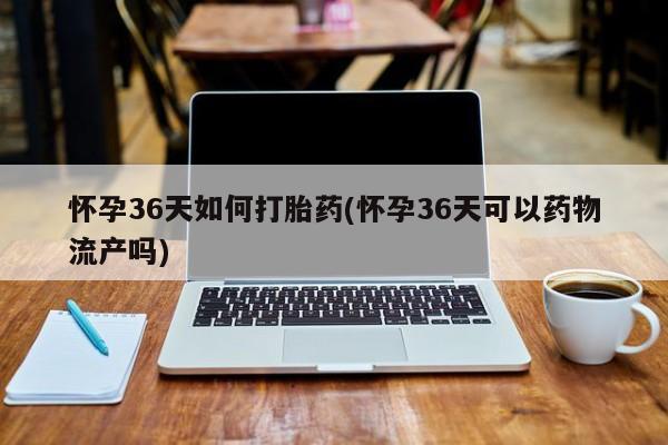 打胎药购买方式怀孕36天如何打胎药(怀孕36天可以药物流产吗)
