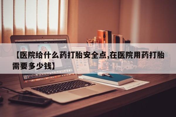 打胎药购买方式【医院给什么药打胎安全点,在医院用药打胎需要多少钱】