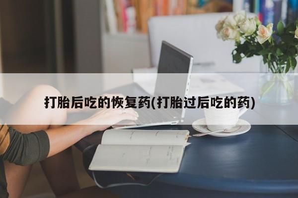 打胎药购买方式打胎后吃的恢复药(打胎过后吃的药)
