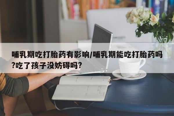 打胎药购买方式哺乳期吃打胎药有影响/哺乳期能吃打胎药吗?吃了孩子没妨碍吗?