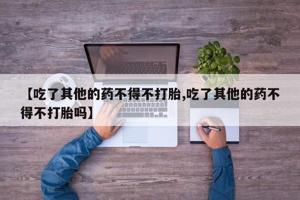 打胎药购买方式【吃了其他的药不得不打胎,吃了其他的药不得不打胎吗】