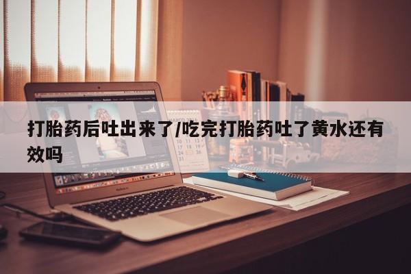打胎药购买方式打胎药后吐出来了/吃完打胎药吐了黄水还有效吗