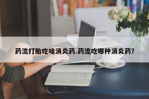 打胎药购买方式药流打胎吃啥消炎药.药流吃哪种消炎药?