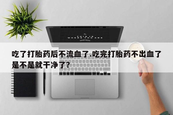 打胎药购买方式吃了打胎药后不流血了.吃完打胎药不出血了是不是就干净了？