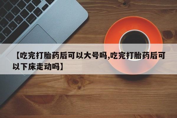 打胎药购买方式【吃完打胎药后可以大号吗,吃完打胎药后可以下床走动吗】