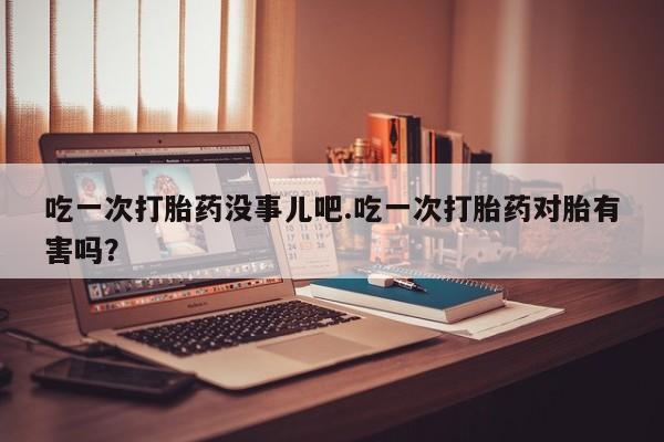 打胎药购买方式吃一次打胎药没事儿吧.吃一次打胎药对胎有害吗？
