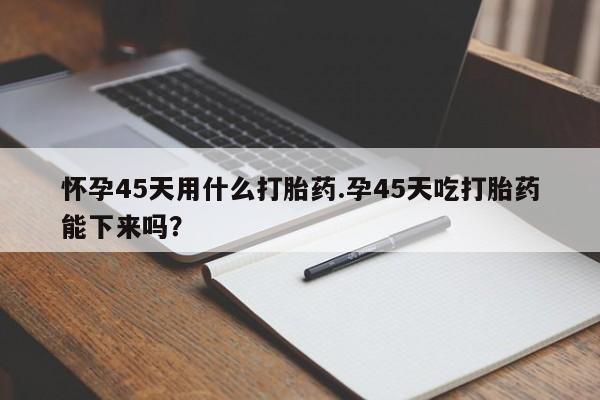打胎药购买方式怀孕45天用什么打胎药.孕45天吃打胎药能下来吗？