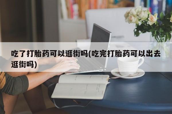 打胎药购买方式吃了打胎药可以逛街吗(吃完打胎药可以出去逛街吗)