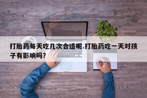 打胎药购买方式打胎药每天吃几次合适呢.打胎药吃一天对孩子有影响吗？