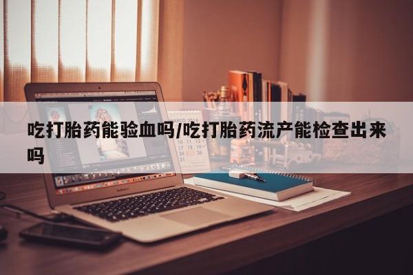 打胎药购买方式吃打胎药能验血吗/吃打胎药流产能检查出来吗